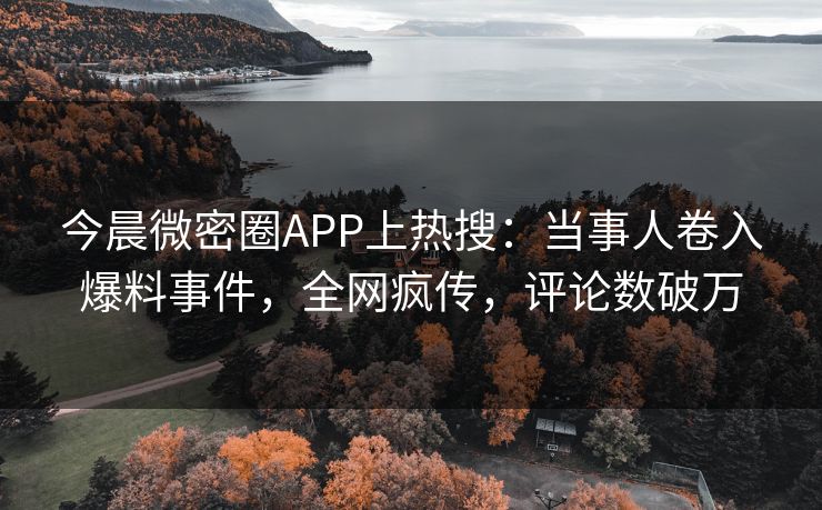 今晨微密圈APP上热搜：当事人卷入爆料事件，全网疯传，评论数破万