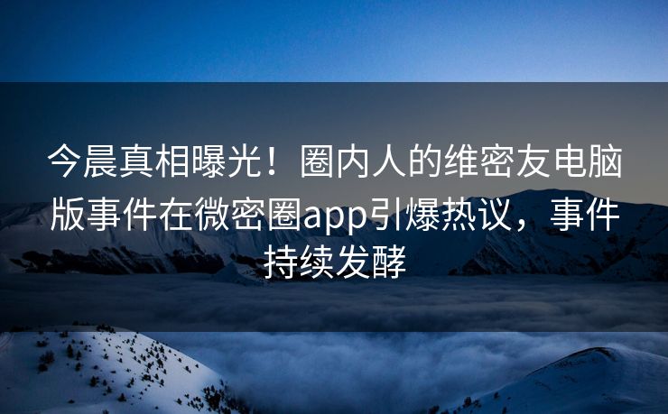 今晨真相曝光！圈内人的维密友电脑版事件在微密圈app引爆热议，事件持续发酵