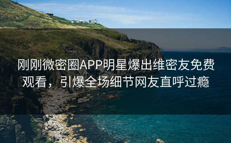刚刚微密圈APP明星爆出维密友免费观看，引爆全场细节网友直呼过瘾