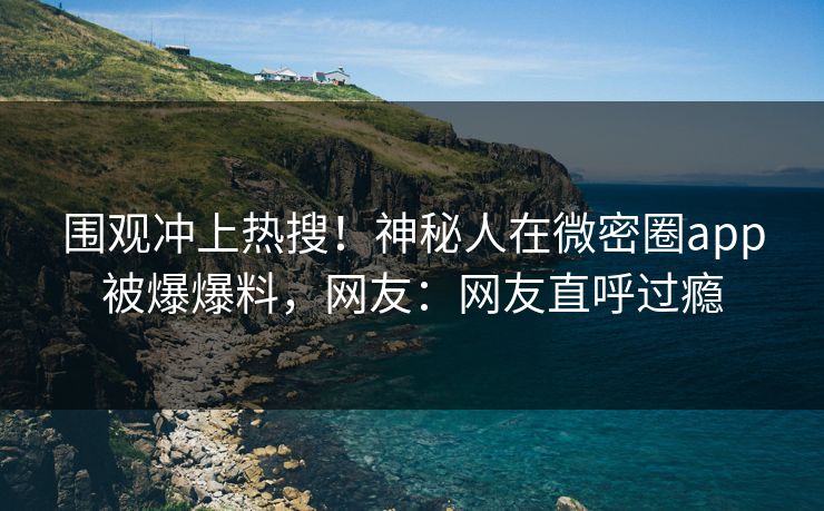 围观冲上热搜！神秘人在微密圈app被爆爆料，网友：网友直呼过瘾
