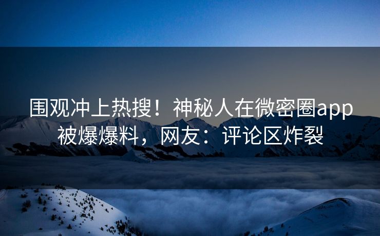 围观冲上热搜！神秘人在微密圈app被爆爆料，网友：评论区炸裂