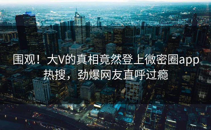 围观！大V的真相竟然登上微密圈app热搜，劲爆网友直呼过瘾
