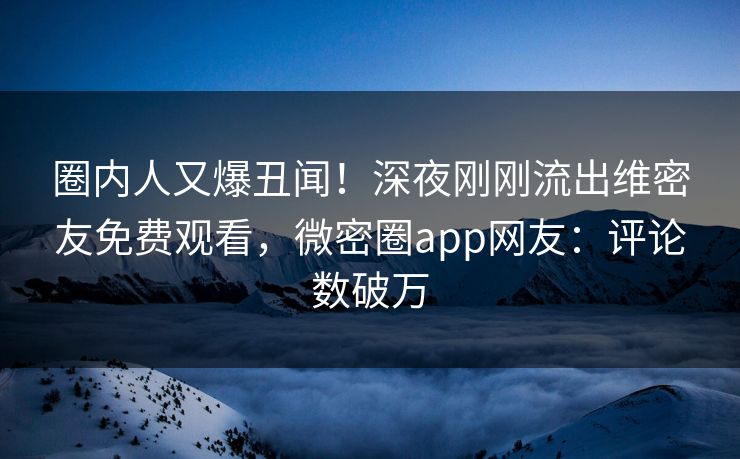 圈内人又爆丑闻！深夜刚刚流出维密友免费观看，微密圈app网友：评论数破万