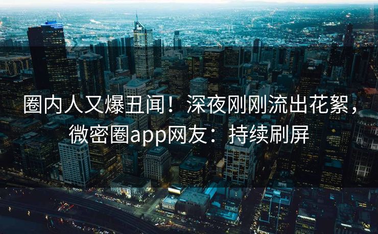 圈内人又爆丑闻！深夜刚刚流出花絮，微密圈app网友：持续刷屏