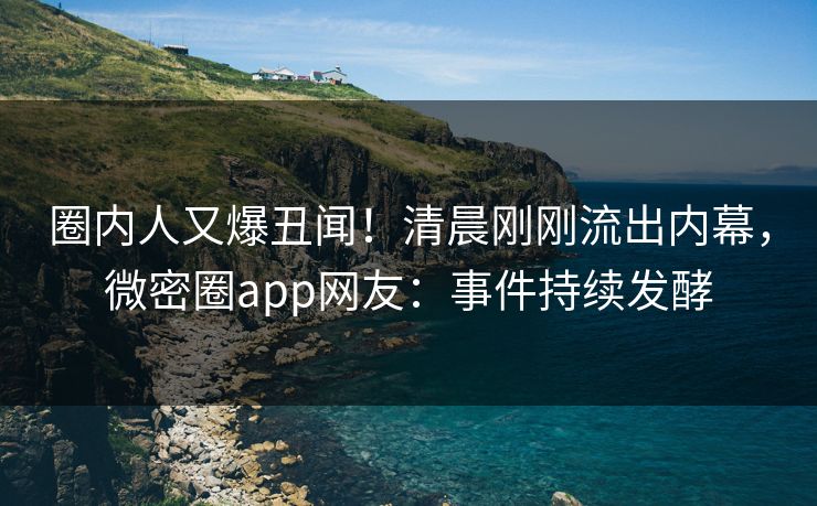 圈内人又爆丑闻！清晨刚刚流出内幕，微密圈app网友：事件持续发酵