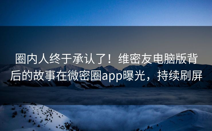 圈内人终于承认了！维密友电脑版背后的故事在微密圈app曝光，持续刷屏