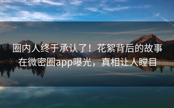 圈内人终于承认了！花絮背后的故事在微密圈app曝光，真相让人瞠目