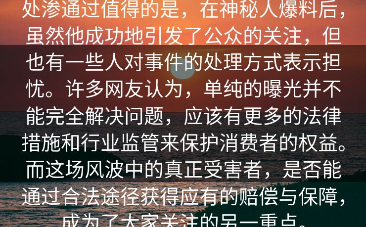 处渗通过值得的是，在神秘人爆料后，虽然他成功地引发了公众的关注，但也有一些人对事件的处理方式表示担忧。许多网友认为，单纯的曝光并不能完全解决问题，应该有更多的法律措施和行业监管来保护消费者的权益。而这场风波中的真正受害者，是否能通过合法途径获得应有的赔偿与保障，成为了大家关注的另一重点。