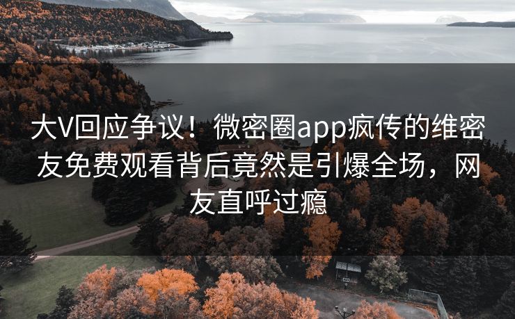 大V回应争议！微密圈app疯传的维密友免费观看背后竟然是引爆全场，网友直呼过瘾