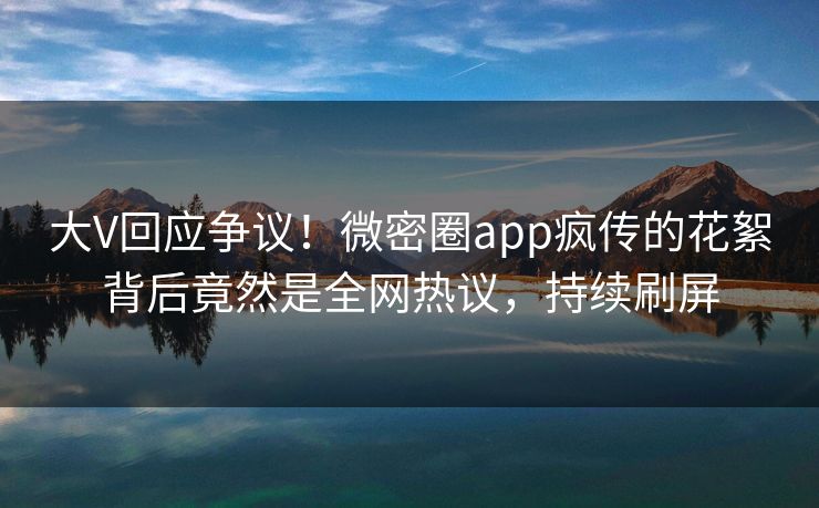 大V回应争议！微密圈app疯传的花絮背后竟然是全网热议，持续刷屏