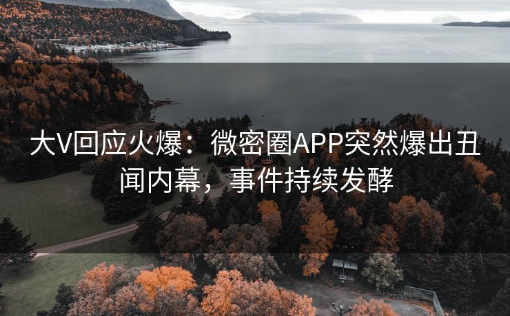 大V回应火爆：微密圈APP突然爆出丑闻内幕，事件持续发酵