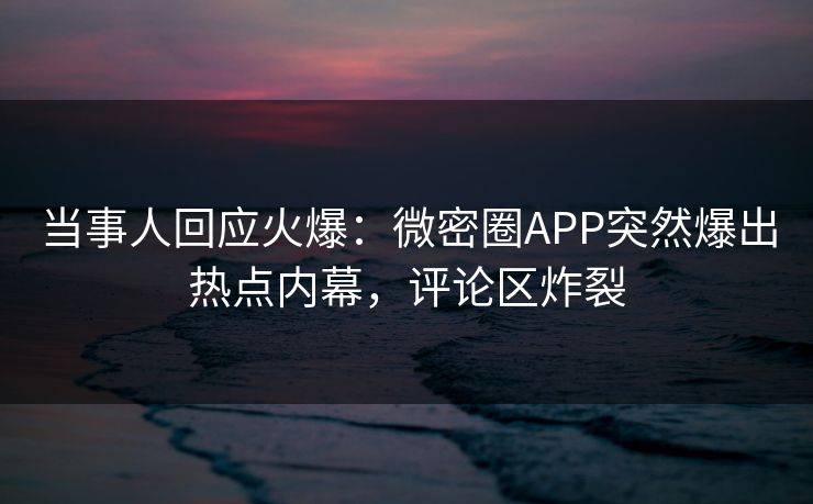 当事人回应火爆：微密圈APP突然爆出热点内幕，评论区炸裂