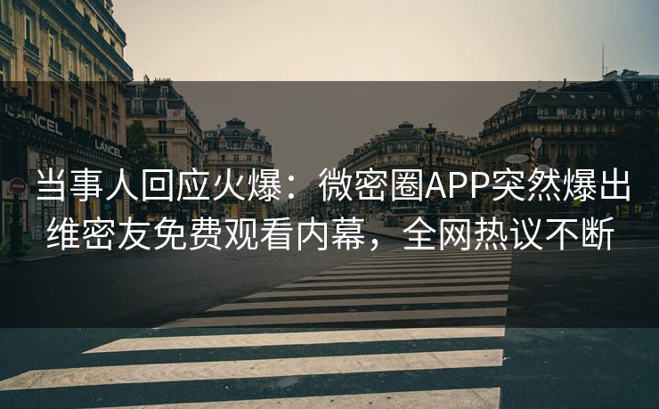 当事人回应火爆：微密圈APP突然爆出维密友免费观看内幕，全网热议不断