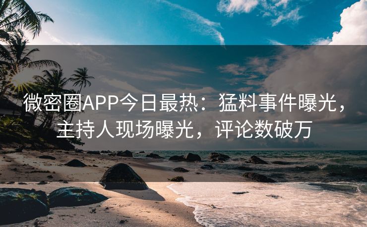 微密圈APP今日最热：猛料事件曝光，主持人现场曝光，评论数破万