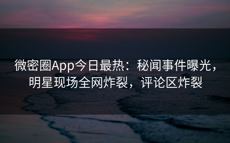 微密圈App今日最热：秘闻事件曝光，明星现场全网炸裂，评论区炸裂