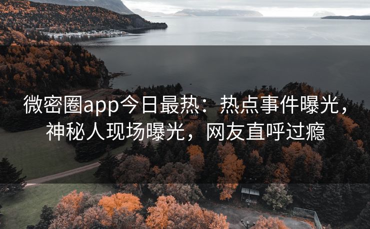 微密圈app今日最热：热点事件曝光，神秘人现场曝光，网友直呼过瘾
