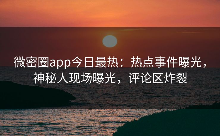 微密圈app今日最热：热点事件曝光，神秘人现场曝光，评论区炸裂