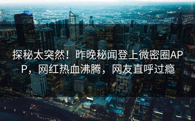 探秘太突然！昨晚秘闻登上微密圈APP，网红热血沸腾，网友直呼过瘾