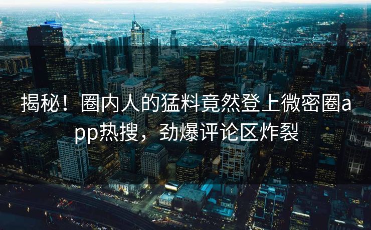 揭秘！圈内人的猛料竟然登上微密圈app热搜，劲爆评论区炸裂