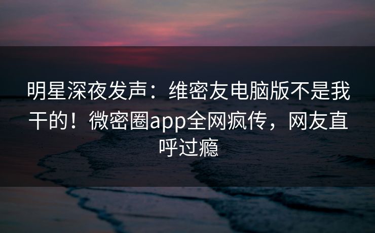 明星深夜发声：维密友电脑版不是我干的！微密圈app全网疯传，网友直呼过瘾