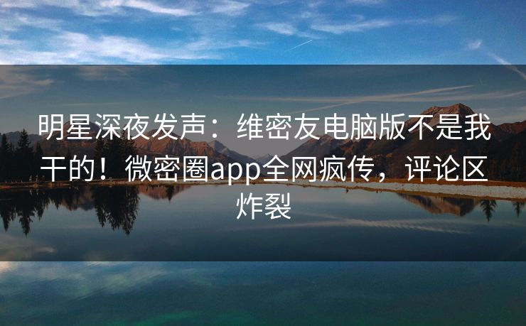 明星深夜发声：维密友电脑版不是我干的！微密圈app全网疯传，评论区炸裂
