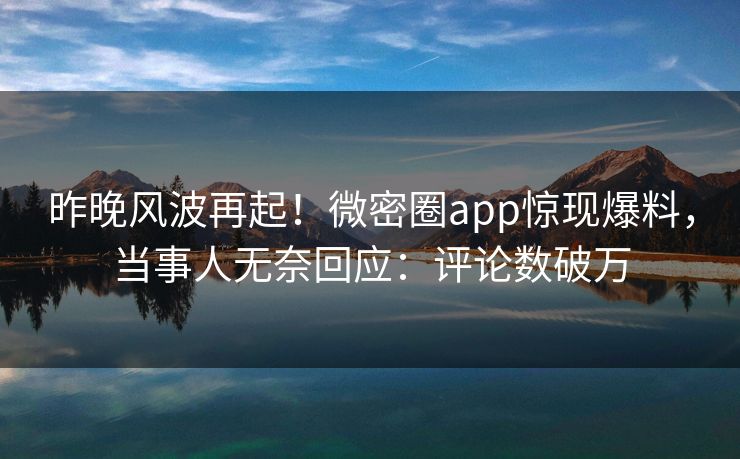 昨晚风波再起！微密圈app惊现爆料，当事人无奈回应：评论数破万