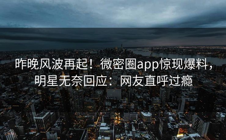 昨晚风波再起！微密圈app惊现爆料，明星无奈回应：网友直呼过瘾
