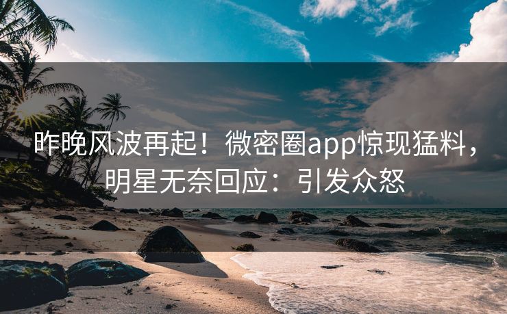 昨晚风波再起！微密圈app惊现猛料，明星无奈回应：引发众怒