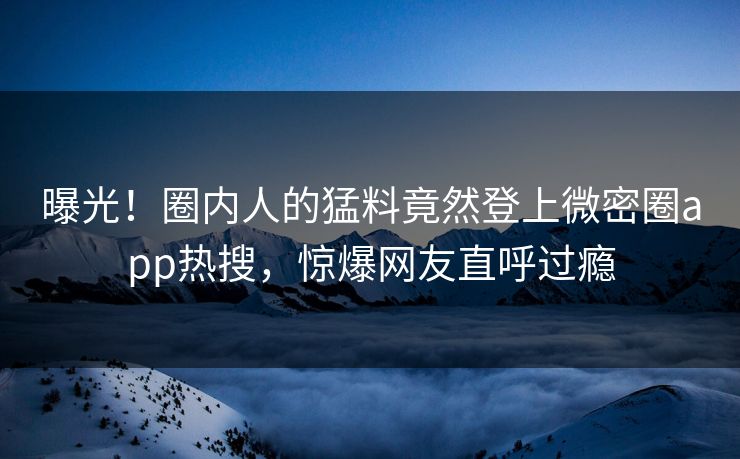 曝光！圈内人的猛料竟然登上微密圈app热搜，惊爆网友直呼过瘾