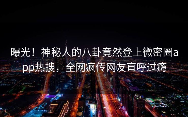 曝光！神秘人的八卦竟然登上微密圈app热搜，全网疯传网友直呼过瘾