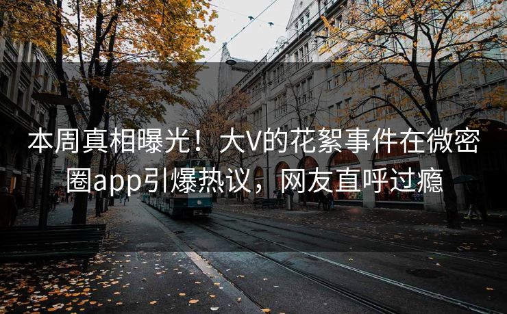 本周真相曝光！大V的花絮事件在微密圈app引爆热议，网友直呼过瘾