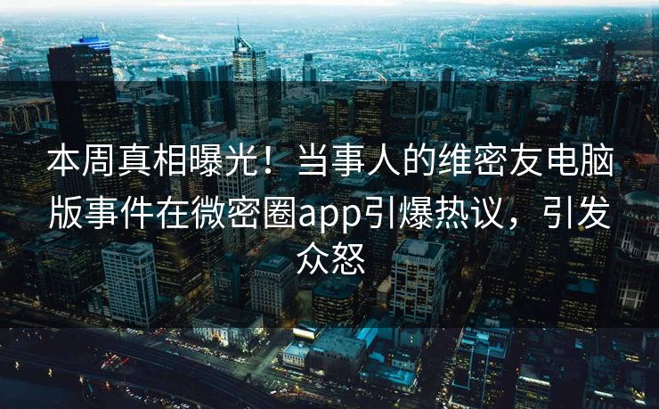 本周真相曝光！当事人的维密友电脑版事件在微密圈app引爆热议，引发众怒