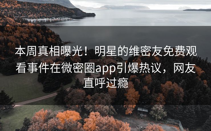 本周真相曝光！明星的维密友免费观看事件在微密圈app引爆热议，网友直呼过瘾