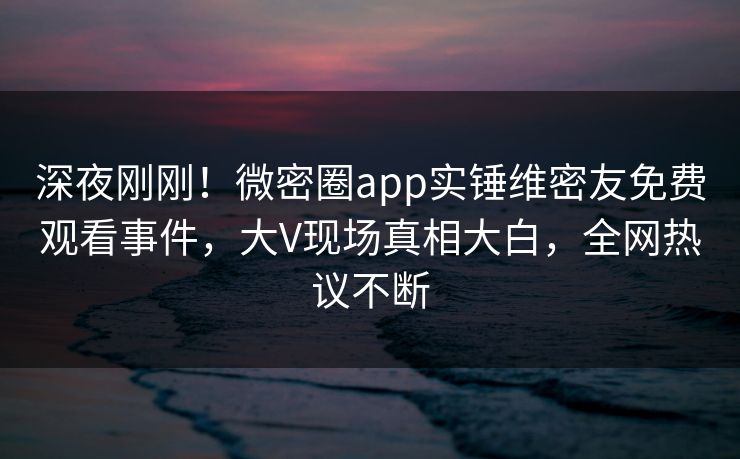 深夜刚刚！微密圈app实锤维密友免费观看事件，大V现场真相大白，全网热议不断