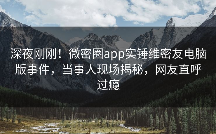 深夜刚刚！微密圈app实锤维密友电脑版事件，当事人现场揭秘，网友直呼过瘾