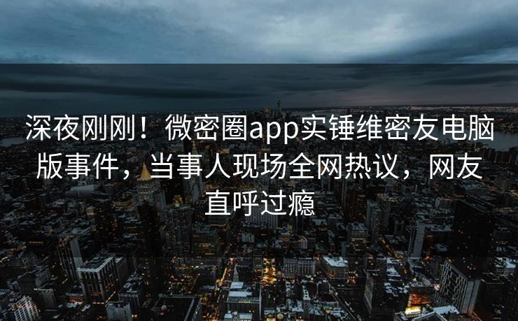 深夜刚刚！微密圈app实锤维密友电脑版事件，当事人现场全网热议，网友直呼过瘾