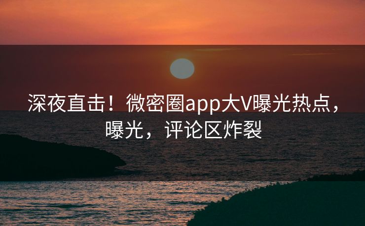 深夜直击！微密圈app大V曝光热点，曝光，评论区炸裂