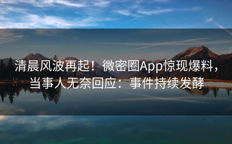 清晨风波再起！微密圈App惊现爆料，当事人无奈回应：事件持续发酵