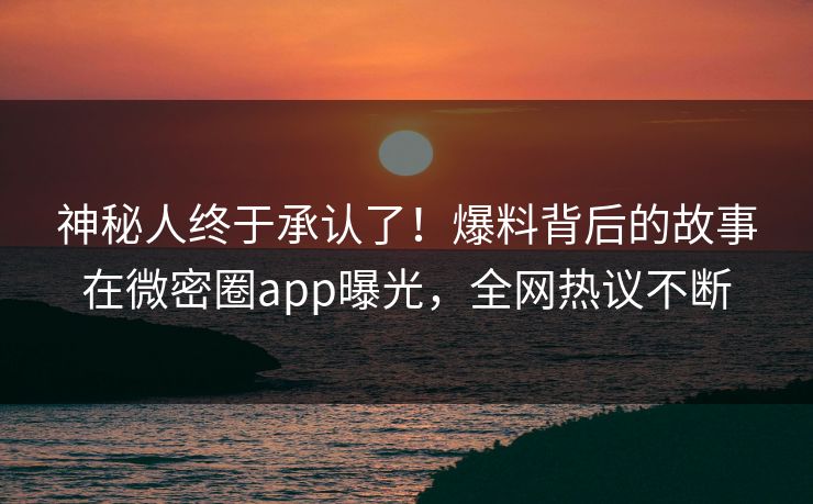 神秘人终于承认了！爆料背后的故事在微密圈app曝光，全网热议不断