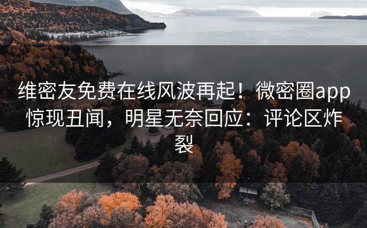 维密友免费在线风波再起！微密圈app惊现丑闻，明星无奈回应：评论区炸裂