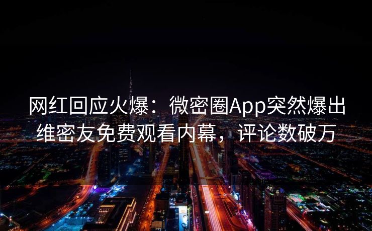 网红回应火爆：微密圈App突然爆出维密友免费观看内幕，评论数破万