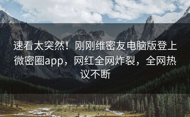 速看太突然！刚刚维密友电脑版登上微密圈app，网红全网炸裂，全网热议不断