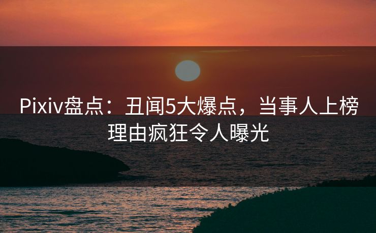 Pixiv盘点：丑闻5大爆点，当事人上榜理由疯狂令人曝光