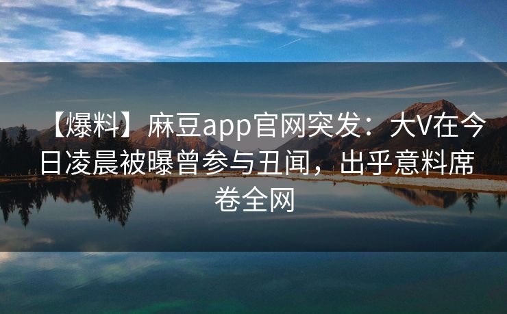 【爆料】麻豆app官网突发：大V在今日凌晨被曝曾参与丑闻，出乎意料席卷全网