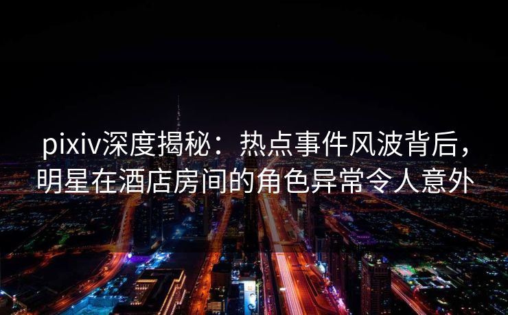 pixiv深度揭秘：热点事件风波背后，明星在酒店房间的角色异常令人意外