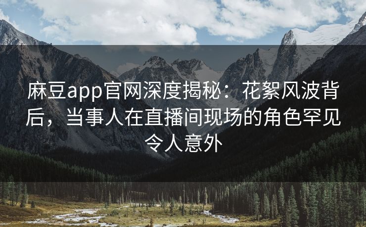 麻豆app官网深度揭秘：花絮风波背后，当事人在直播间现场的角色罕见令人意外