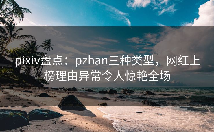 pixiv盘点：pzhan三种类型，网红上榜理由异常令人惊艳全场