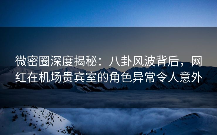 微密圈深度揭秘：八卦风波背后，网红在机场贵宾室的角色异常令人意外