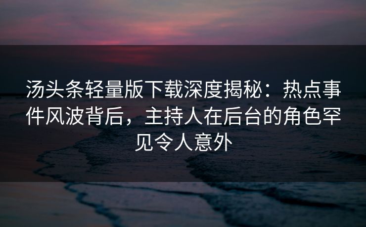 汤头条轻量版下载深度揭秘：热点事件风波背后，主持人在后台的角色罕见令人意外