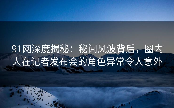 91网深度揭秘：秘闻风波背后，圈内人在记者发布会的角色异常令人意外